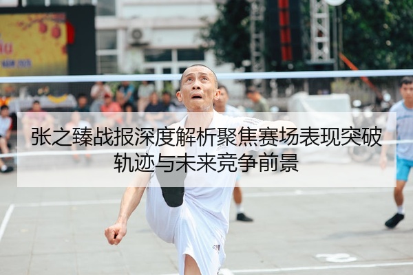 张之臻战报深度解析聚焦赛场表现突破轨迹与未来竞争前景