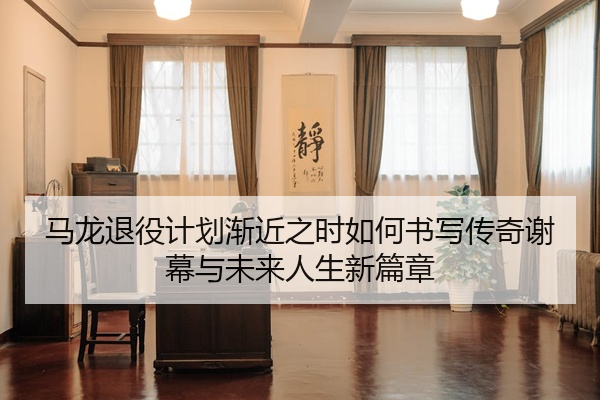 马龙退役计划渐近之时如何书写传奇谢幕与未来人生新篇章