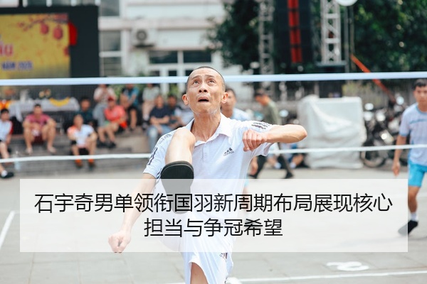 石宇奇男单领衔国羽新周期布局展现核心担当与争冠希望