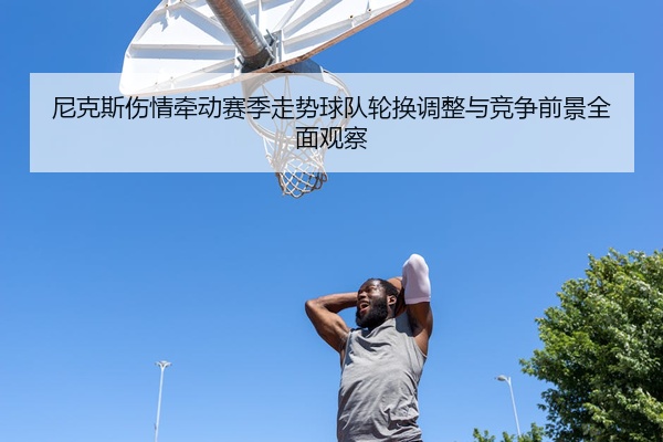 尼克斯伤情牵动赛季走势球队轮换调整与竞争前景全面观察