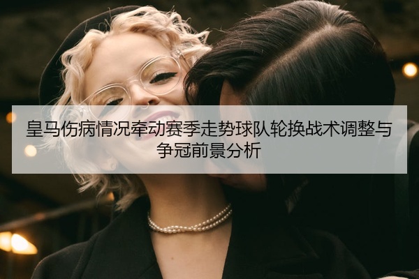 皇马伤病情况牵动赛季走势球队轮换战术调整与争冠前景分析